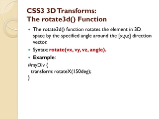 CSS3 3DTransforms:
The rotate3d() Function
 The rotate3d() function rotates the element in 3D
space by the specified angle around the [x,y,z] direction
vector.
 Syntax: rotate(vx, vy, vz, angle).
 Example:
#myDiv {
transform: rotateX(150deg);
}
 