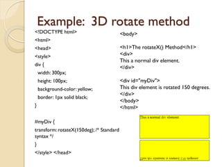 Example: 3D rotate method
<!DOCTYPE html>
<html>
<head>
<style>
div {
width: 300px;
height: 100px;
background-color: yellow;
border: 1px solid black;
}
#myDiv {
transform: rotateX(150deg); /* Standard
syntax */
}
</style> </head>
<body>
<h1>The rotateX() Method</h1>
<div>
This a normal div element.
</div>
<div id="myDiv">
This div element is rotated 150 degrees.
</div>
</body>
</html>
 