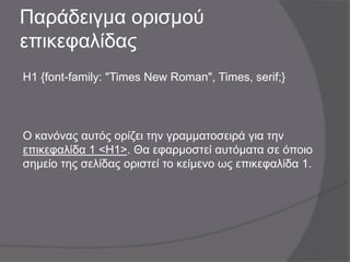 Παράδειγμα ορισμού
επικεφαλίδας
H1 {font-family: "Times New Roman", Times, serif;}
Ο κανόνας αυτός ορίζει την γραμματοσειρά για την
επικεφαλίδα 1 <H1>. Θα εφαρμοστεί αυτόματα σε όποιο
σημείο της σελίδας οριστεί το κείμενο ως επικεφαλίδα 1.
 