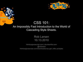 CSS 101:
An Impossibly Fast Introduction to the World of
Cascading Style Sheets.
Rob Larsen
10.13.2010
htmlcssjavascript.com | drunkenfist.com
@robreact
htmlcssjavascript.com/downloads/css.ppt | dfst.us/styles
 