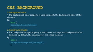 CSS BACKGROUND
1. background-color:
• The background-color property is used to specify the background color of the
element.
Eg:
body {
background-color: lightblue;
}
2. background-image:
• The background-image property is used to set an image as a background of an
element. By default, the image covers the entire element.
Eg:
body {
background-image: url("paper.gif");
}
 