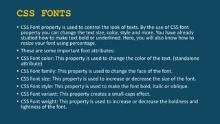 CSS FONTS
• CSS Font property is used to control the look of texts. By the use of CSS font
property you can change the text size, color, style and more. You have already
studied how to make text bold or underlined. Here, you will also know how to
resize your font using percentage.
• These are some important font attributes:
• CSS Font color: This property is used to change the color of the text. (standalone
attribute)
• CSS Font family: This property is used to change the face of the font.
• CSS Font size: This property is used to increase or decrease the size of the font.
• CSS Font style: This property is used to make the font bold, italic or oblique.
• CSS Font variant: This property creates a small-caps effect.
• CSS Font weight: This property is used to increase or decrease the boldness and
lightness of the font.
 