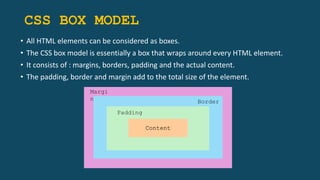 CSS BOX MODEL
• All HTML elements can be considered as boxes.
• The CSS box model is essentially a box that wraps around every HTML element.
• It consists of : margins, borders, padding and the actual content.
• The padding, border and margin add to the total size of the element.
Content
Margi
n Border
Padding
 