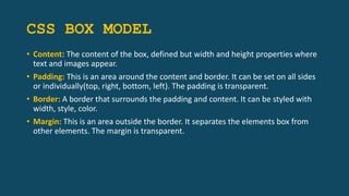 CSS BOX MODEL
• Content: The content of the box, defined but width and height properties where
text and images appear.
• Padding: This is an area around the content and border. It can be set on all sides
or individually(top, right, bottom, left). The padding is transparent.
• Border: A border that surrounds the padding and content. It can be styled with
width, style, color.
• Margin: This is an area outside the border. It separates the elements box from
other elements. The margin is transparent.
 