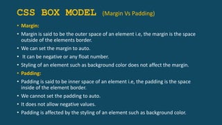 CSS BOX MODEL (Margin Vs Padding)
• Margin:
• Margin is said to be the outer space of an element i.e, the margin is the space
outside of the elements border.
• We can set the margin to auto.
• It can be negative or any float number.
• Styling of an element such as background color does not affect the margin.
• Padding:
• Padding is said to be inner space of an element i.e, the padding is the space
inside of the element border.
• We cannot set the padding to auto.
• It does not allow negative values.
• Padding is affected by the styling of an element such as background color.
 