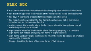 FLEX BOX
• It is a one-dimensional layout method for arranging items in rows and columns.
• flex-direction: Specifies the direction of the flexible items inside a flex container
• flex-flow: A shorthand property for flex-direction and flex-wrap
• flex-wrap: Specifies whether the flex items should wrap or not, if there is not
enough room for them on one flex line
• justify-content: Horizontally aligns the flex items when the items do not use all
available space on the main-axis.
• align-content: Modifies the behavior of the flex-wrap property. It is similar to
align-items, but instead of aligning flex items, it aligns flex lines
• align-items: Vertically aligns the flex items when the items do not use all available
space on the cross-axis
• Display : Specifies the type of box used for an HTML element
 