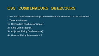 CSS COMBINATORS SELECTORS
• It is used to define relationships between different elements in HTML document.
• There are 4 types:
1) Descendant Combinator (space)
2) Child Combinator (>)
3) Adjacent Sibling Combinator (+)
4) General Sibling Combinator (~)
 