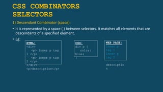 CSS COMBINATORS
SELECTORS
1) Descendant Combinator (space):
• It is represented by a space ( ) between selectors. It matches all elements that are
descendants of a specified element.
• Eg:
HTML:
<div>
<p> inner p tag
1 </p>
<p> inner p tag
2 </p>
</div>
<p>description</p>
CSS:
div p {
color:
blue;
}
WEB PAGE:
Inner p
tag 1
Inner p
tag 2
descriptio
n
 