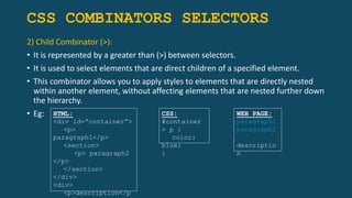 CSS COMBINATORS SELECTORS
2) Child Combinator (>):
• It is represented by a greater than (>) between selectors.
• It is used to select elements that are direct children of a specified element.
• This combinator allows you to apply styles to elements that are directly nested
within another element, without affecting elements that are nested further down
the hierarchy.
• Eg: HTML:
<div id=“container”>
<p>
paragraph1</p>
<section>
<p> paragraph2
</p>
</section>
</div>
<div>
<p>description</p
CSS:
#container
> p {
color:
blue;
}
WEB PAGE:
paragraph1
paragraph2
descriptio
n
 