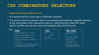 CSS COMBINATORS SELECTORS
• Adjacent Sibling Combinator (+):
• It is represented by a plus sign (+) between selectors.
• It is used to select an element that is immediately preceded by a specific element
at the same level in the document tree (i.e., both elements share the same
parent and the second one comes immediately after the first one).
• Eg: HTML:
<h2>heading 2</h2>
<p>paragraph1</p>
<p>paragraph2</p>
<h2>another heading
2</h2>
<div>a div here</div>
<p>description</p>
CSS:
h2 + p {
color:
blue;
}
WEB PAGE:
heading 2
paragraph1
paragraph2
another
heading 2
a div here
description
 