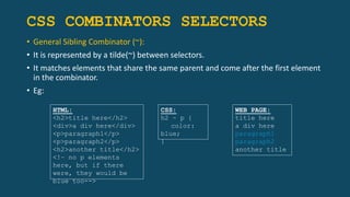 CSS COMBINATORS SELECTORS
• General Sibling Combinator (~):
• It is represented by a tilde(~) between selectors.
• It matches elements that share the same parent and come after the first element
in the combinator.
• Eg:
HTML:
<h2>title here</h2>
<div>a div here</div>
<p>paragraph1</p>
<p>paragraph2</p>
<h2>another title</h2>
<!– no p elements
here, but if there
were, they would be
blue too-->
CSS:
h2 ~ p {
color:
blue;
}
WEB PAGE:
title here
a div here
paragraph1
paragraph2
another title
 