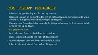 CSS FLOAT PROPERTY
• It is used for positioning and formatting content.
• It is used to push an element to the left or right, allowing other element to wrap
around it. It is generally used with images and layouts.
• Elements are floated only horizontally. So, it is possible only to float elements left
or right, not up or down.
Float property values:
• Left - element floats to the left of its container.
• Right - element floats to the right of its container.
• None – element does not float. This is default value.
• Inherit - element inherit float value of its parent.
 