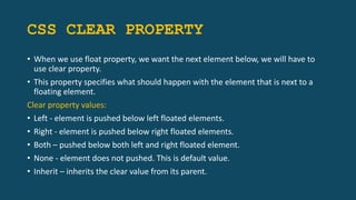 CSS CLEAR PROPERTY
• When we use float property, we want the next element below, we will have to
use clear property.
• This property specifies what should happen with the element that is next to a
floating element.
Clear property values:
• Left - element is pushed below left floated elements.
• Right - element is pushed below right floated elements.
• Both – pushed below both left and right floated element.
• None - element does not pushed. This is default value.
• Inherit – inherits the clear value from its parent.
 