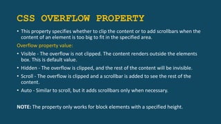 CSS OVERFLOW PROPERTY
• This property specifies whether to clip the content or to add scrollbars when the
content of an element is too big to fit in the specified area.
Overflow property value:
• Visible - The overflow is not clipped. The content renders outside the elements
box. This is default value.
• Hidden - The overflow is clipped, and the rest of the content will be invisible.
• Scroll - The overflow is clipped and a scrollbar is added to see the rest of the
content.
• Auto - Similar to scroll, but it adds scrollbars only when necessary.
NOTE: The property only works for block elements with a specified height.
 