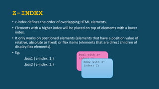 Z-INDEX
• z-index defines the order of overlapping HTML elements.
• Elements with a higher index will be placed on top of elements with a lower
index.
• It only works on positioned elements (elements that have a position value of
relative, absolute or fixed) or flex items (elements that are direct children of
display:flex elements).
• Eg:
.box1 { z-index: 1;}
.box2 { z-index: 2;}
Box1 with z-
index: 1;
Box2 with z-
index: 2;
 