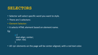 SELECTORS
• Selector will select specific word you want to style.
• There are 5 selectors:
• Element Selector:
• It selects HTML element based on element name.
Eg:
p {
text-align: center;
color: red;
}
• All <p> elements on the page will be center-aligned, with a red text color.
 