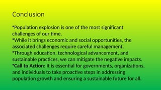 Conclusion
•Population explosion is one of the most significant
challenges of our time.
•While it brings economic and social opportunities, the
associated challenges require careful management.
•Through education, technological advancement, and
sustainable practices, we can mitigate the negative impacts.
•Call to Action: It is essential for governments, organizations,
and individuals to take proactive steps in addressing
population growth and ensuring a sustainable future for all.
 