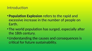 Introduction
•Population Explosion refers to the rapid and
excessive increase in the number of people on
Earth.
•The world population has surged, especially after
the 18th century.
•Understanding the causes and consequences is
critical for future sustainability.
 