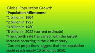 Global Population Growth
•Population Milestones:
•1 billion in 1804
•2 billion in 1927
•3 billion in 1960
•8 billion in 2022 (current estimate)
•The growth rate has varied, with the fastest
increase occurring in the 20th century.
•Current projections suggest that the population
could reach nearly 10 billion by 2050.
 