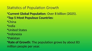 Statistics of Population Growth
•Current Global Population: Over 8 billion (2025).
•Top 5 Most Populous Countries:
•China
•India
•United States
•Indonesia
•Pakistan
•Rate of Growth: The population grows by about 83
million people per year.
 