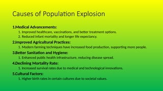 Causes of Population Explosion
1.Medical Advancements:
1. Improved healthcare, vaccinations, and better treatment options.
2. Reduced infant mortality and longer life expectancy.
2.Improved Agricultural Practices:
1. Modern farming techniques have increased food production, supporting more people.
3.Better Sanitation and Hygiene:
1. Enhanced public health infrastructure, reducing disease spread.
4.Declining Mortality Rate:
1. Increased survival rates due to medical and technological innovations.
5.Cultural Factors:
1. Higher birth rates in certain cultures due to societal values.
 