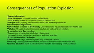 Consequences of Population Explosion
•Resource Depletion:
•Water Shortages: Increased demand for freshwater.
•Food Scarcity: Pressure on agriculture and food distribution.
•Energy Crises: Growing consumption of fossil fuels and energy resources.
•Environmental Degradation:
•Deforestation and Loss of Biodiversity: Urbanization and industrialization lead to habitat loss.
•Pollution: Overuse of natural resources results in air, water, and soil pollution.
•Urbanization and Overcrowding:
•Development of megacities with limited infrastructure.
•Increased demand for housing, healthcare, and basic amenities.
•Social and Economic Challenges:
•Unemployment: High population growth may outstrip job creation.
•Inequality: Growing divide between rich and poor due to unequal resource distribution.
•Strain on Education: Lack of educational resources for an increasing youth population.
 