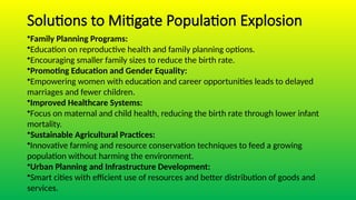 Solutions to Mitigate Population Explosion
•Family Planning Programs:
•Education on reproductive health and family planning options.
•Encouraging smaller family sizes to reduce the birth rate.
•Promoting Education and Gender Equality:
•Empowering women with education and career opportunities leads to delayed
marriages and fewer children.
•Improved Healthcare Systems:
•Focus on maternal and child health, reducing the birth rate through lower infant
mortality.
•Sustainable Agricultural Practices:
•Innovative farming and resource conservation techniques to feed a growing
population without harming the environment.
•Urban Planning and Infrastructure Development:
•Smart cities with efficient use of resources and better distribution of goods and
services.
 
