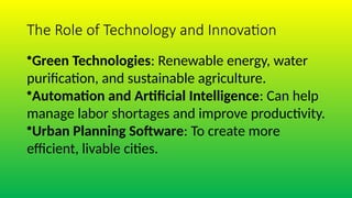 The Role of Technology and Innovation
•Green Technologies: Renewable energy, water
purification, and sustainable agriculture.
•Automation and Artificial Intelligence: Can help
manage labor shortages and improve productivity.
•Urban Planning Software: To create more
efficient, livable cities.
 