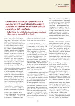 ÉTUDE DE CAS DCI
AVANTAGES DE NETAPP
La mise en place de fonctionnalités de
sauvegarde et de récupération de données
était un enjeu majeur, notamment en
raison des nouvelles réglementations qui
encadrent la gestion des informations
dans le secteur des services ﬁnanciers.
DCI souhaitait également améliorer
l’efﬁcacité de ses actifs informatiques et
maîtriser ses coûts. Les administrateurs
passaient trop de temps à sauvegarder
les données de DCI et les performances
de la récupération étaient loin d’être
optimales. « Nous devions proposer un
environnement de continuité de l’activité
plus performant pour offrir à nos clients
les capacités de sauvegarde dont ils
avaient besoin », poursuit Robert Ross.
Cette infrastructure en croissance constante
faisait également monter en ﬂèche les
coûts de maintenance et les factures
d’électricité de l’environnement DCI de
Denver. Les tâches d’administration de
base, telles que le provisionnement des
bases de données et des serveurs ou les
tests de sauvegarde et de restauration
de données, prenaient beaucoup trop
de temps et devenaient trop coûteuses.
Tous ces facteurs minaient le potentiel
de croissance stratégique de DCI et ses
projets de nouveaux services basés sur
les technologies de dernière génération,
comme le cloud computing. « Nous
voulions mieux maîtriser notre croissance
», continue Robert Ross, « et notamment
notre capacité à mettre en place une
solution IT ﬂexible et à proposer notre
propre service de cloud computing. »
POURQUOI VMWARE SUR NETAPP ?
DCI a engagé ISG Technology, Inc. pour
déterminer si la virtualisation pouvait
répondre aux limites techniques et à la
hausse des coûts de l’infrastructure
existante. ISG est spécialiste des solutions
informatiques et à ce titre, conseille DCI.
Après avoir analysé l’architecture et les
capacités de DCI, ISG a proposé une
restructuration majeure avec la mise en
œuvre de la technologie de virtualisation de
VMware et NetApp pour consolider les 28
serveurs de l’entreprise en une plateforme
souple composée de six serveurs physiques
reliés à un réseau SAN (Storage Area
Network) centralisé et partagé.
Le stockage partagé en réseau de NetApp
était un élément essentiel du plan de
virtualisation de DCI, car sans lui, nombre
de fonctionnalités de continuité de l’activité
en environnement virtualisé, notamment
la gestion des ressources distribuées,
la haute disponibilité et les fonctions
avancées de VMware telles que vMotion,
n’auraient jamais pu être mises en œuvre.
Les capacités de NetApp en matière de
gestion du stockage ont également permis
d’appliquer un modèle économique de
reprise après incident, baptisé « Virtual-to-
Virtual DR », qui garantit une récupération
des données de qualité professionnelle à
moindre coût.
DCI a exclu de renforcer son architecture
non virtualisée en raison d’un coût prohibitif.
En fait, une étude a révélé que, pour égaler
les capacités de VMware en matière de
sauvegarde et de reprise après incident
sur la plateforme NetApp, DCI aurait dû
doubler le nombre de serveurs, embaucher
trois personnes pour gérer les machines
supplémentaires, mettre à niveau son
réseau étendu (WAN) et faire face à une
hausse de ses factures d’électricité. Le
coût total de la nouvelle plateforme aurait
dépassé le million de dollars.
En optant pour la virtualisation, DCI a suivi
les recommandations d’ISG, c’est-à-dire
installé des serveurs virtuels VMware ESX
et des systèmes FAS NetApp dans ses data
centers. Selon Robert Ross, « la mise en
place de ces deux éléments s’est faite en
même temps. Ceci, pour nous permettre
d’intégrer nos données, de créer un
environnement de continuité de l’activité
hautement ﬁable et de prendre en charge
les innovations technologiques nécessaires à
la proposition de nouveaux services cloud. »
Grâce à l’aide d’ISG, le projet fut rondement
mené : le data center de DCI, situé à
Hutchison au Kansas, a été virtualisé en
octobre 2008 ; ceux de Commerce, en
Californie, et de Golden, au Colorado, en
juin 2009 ; et celui d’Oklahoma City, en
août 2009. « Le programme à démarrage
rapide d’ISG nous a permis de mener le
projet à terme efﬁcacement et rapidement, »
déclare Ross. La vitesse de mise en œuvre
que nous avons atteinte était stupéﬁante. »
La transition vers l’infrastructure VMware
sur NetApp a permis à DCI d’atteindre
ses objectifs techniques et économiques
initiaux, à savoir virtualiser et consolider
son environnement Windows, puis
contrôler et conﬁgurer dynamiquement
la plateforme pour mieux servir ses
clients. Avec cette nouvelle infrastructure
virtualisée et gérée de manière centralisée,
DCI a mis en œuvre des processus de
« Le programme à démarrage rapide d’ISG nous a
permis de mener le projet à terme efﬁcacement et
rapidement. La vitesse de mise en œuvre que nous
avons atteinte était stupéﬁante. »
– Robert Ross, vice-président senior des services techniques
et de réseau et responsable de la sécurité
- 3 -
 