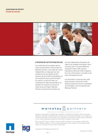 AVANTAGES DE NETAPP
ÉTUDE DE CAS DCI
NetApp, le logo NetApp, SnapManager, SnapMirror, SnapVault et SyncMirror sont des marques
déposées, et NetApp et Snapshot sont des marques commerciales de NetApp, Inc. aux États-Unis
et dans d’autres pays. Tous les autres noms de produit ou de marque sont des marques, déposées
ou non, de leur propriétaire respectif et doivent être considérés comme telles.
DCI, le logo DCI, iCore, iCore360°, le logo iCore360°, InstaKey, le logo InstaKey, InfoSight, DCI
Teller, 1NetWeb, Inter@ct:, sont des marques déposées ou des marques commerciales de Data
Center, Inc. aux États-Unis et/ou dans d’autres pays.
Copyright © 2010 Mainstay Partners LLC.
CSS-6331-1010-frFR
À PROPOS DE CETTE ÉTUDE DE CAS
Les recherches et les analyses dans le
cadre de cette étude ont été menées par
Mainstay Partners, une société de conseil
indépendante, en s’appuyant sur des
entretiens avec des salariés de DCI,
l’examen de documents de planiﬁcation et
des recherches dans la documentation
du marché. Le calcul du retour sur
investissement utilise des estimations au
standard de l’industrie concernant la
valeur temps de l’argent. Mainstay
Partners est le premier fournisseur de
services indépendants d’évaluation de
valeur et de stratégie informatique. Nous
comptons parmi nos clients Motorola,
Honeywell, Oracle, SAP, Lexmark
International, Microsoft, EDS et Hyperion.
Pour plus d’informations, consultez le site
www.mainstaypartners.net.
Les informations contenues dans cette
étude d’impact commercial ont été
obtenues auprès de sources considérées
comme ﬁables, mais non garanties par
Mainstay Partners.
- 8 -
 