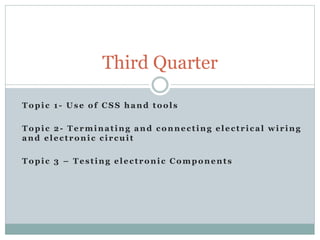 Topic 1- Use of CSS hand tools
Topic 2- Terminating and connecting electrical wiring
and electronic circuit
Topic 3 – Testing electronic Components
Third Quarter