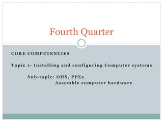CORE COMPETENCIES
Topic 1- Installing and configuring Computer systems
Sub-topic: OHS, PPEs
Assemble computer hardware
Fourth Quarter