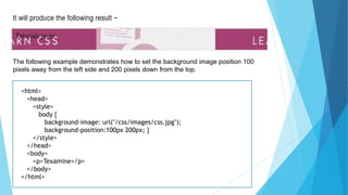 The following example demonstrates how to set the background image position 100
pixels away from the left side and 200 pixels down from the top.
<html>
<head>
<style>
body {
background-image: url("/css/images/css.jpg");
background-position:100px 200px; }
</style>
</head>
<body>
<p>Texamine</p>
</body>
</html>
 