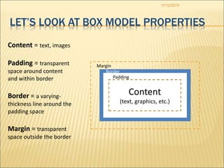 Border
Padding
11/12/2015
LET’S LOOK AT BOX MODEL PROPERTIES
Content
(text, graphics, etc.)
Margin
Content = text, images
Padding = transparent
space around content
and within border
Border = a varying-
thickness line around the
padding space
Margin = transparent
space outside the border
 