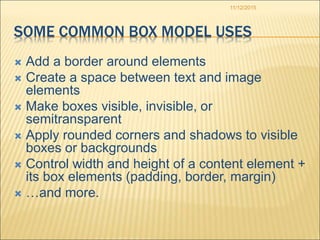 11/12/2015
SOME COMMON BOX MODEL USES
 Add a border around elements
 Create a space between text and image
elements
 Make boxes visible, invisible, or
semitransparent
 Apply rounded corners and shadows to visible
boxes or backgrounds
 Control width and height of a content element +
its box elements (padding, border, margin)
 …and more.
 