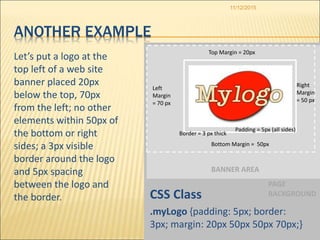 PAGE
BACKGROUND
BANNER AREA
11/12/2015
ANOTHER EXAMPLE
Let’s put a logo at the
top left of a web site
banner placed 20px
below the top, 70px
from the left; no other
elements within 50px of
the bottom or right
sides; a 3px visible
border around the logo
and 5px spacing
between the logo and
the border. CSS Class
.myLogo {padding: 5px; border:
3px; margin: 20px 50px 50px 70px;}
Padding = 5px (all sides)
Border = 3 px thick
Left
Margin
= 70 px
Bottom Margin = 50px
Top Margin = 20px
Right
Margin
= 50 px
 