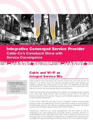 Integrative Converged Service Provider
Cable-Co’s Comeback Show with
Service Convergence



                              Cable and Wi-Fi as
                              Integral Service Mix
                              Cable operators have long parted with lucrative monies that come with pay per TV
 Customer Objectives          programs in its heyday. Faced with stagnant subscriber growth, cable operators are
 • Enhance Wi-Fi experience   seeking to capture more revenue and cut churn rates. The proliferation of free-views
   with QoS                   and alternative OTT players brandishing real-time programs at the convenience of an
 • Converge cable – Wi-Fi     Internet connection has phenomenally altered user expectations.
   service bundling across
   multiple devices
                              Cable-COs everywhere have responded with a portfolio of converged services including
                              voice, video, high speed Internet, cable and phone services. But in the midst of
                              intensive competition where austerity measures call for efﬁcient operations has hit hard
                              on their lackluster performance.

                              On top of that, Cable-COs also wear the hat of integrative business communication
                              solution provider. The challenge lies not only in ensuring the breath of services gets to
                              the right market segment, but continue to champion customer satisfaction with added
                              value and raise their game ahead of telcos, ISPs and OTT players.

                              Operationally, Cable-COs are usually geographically vast and varied, as well as
                              challenged to lay cable infrastructure nationwide. Wireless technology like Wi-Fi is
                              readily available and can help bridge those needs. What is needed is a solution that can
                              bring them back on the spotlight by raising the bar on integrative Wi-Fi experience that
                              can delight and bring renewed hope of tackling customer churn and declining margins.
 