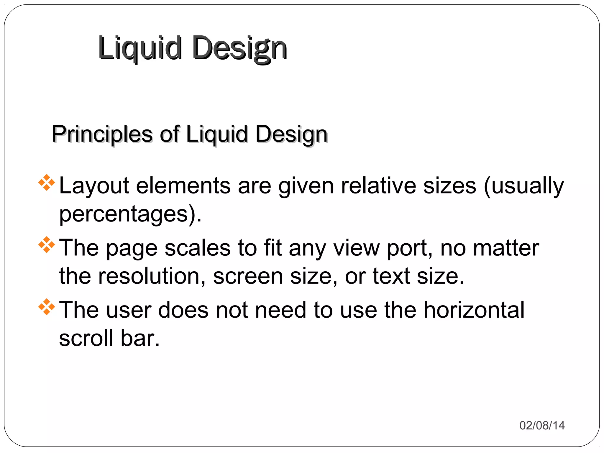Liquid Design
Principles of Liquid Design
 Layout elements are given relative sizes (usually
percentages).
 The page scales to fit any view port, no matter
the resolution, screen size, or text size.
 The user does not need to use the horizontal
scroll bar.

02/08/14

 