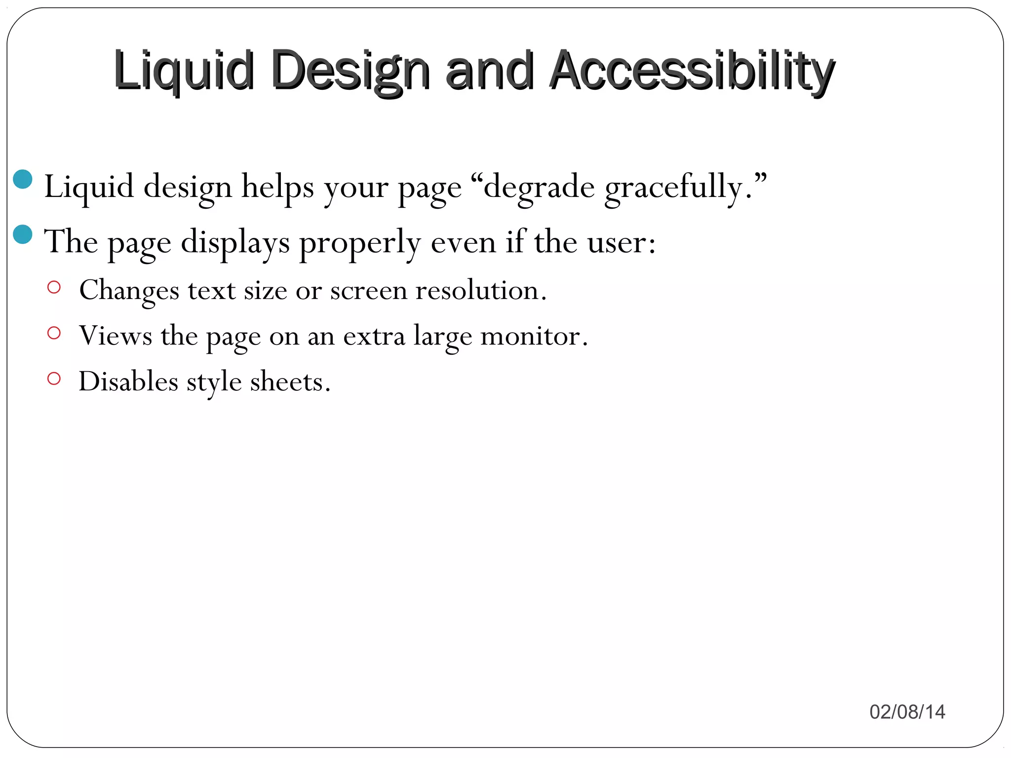 Liquid Design and Accessibility
Liquid design helps your page “degrade gracefully.”
The page displays properly even if the user:
o Changes text size or screen resolution.
o Views the page on an extra large monitor.
o Disables style sheets.

02/08/14

 