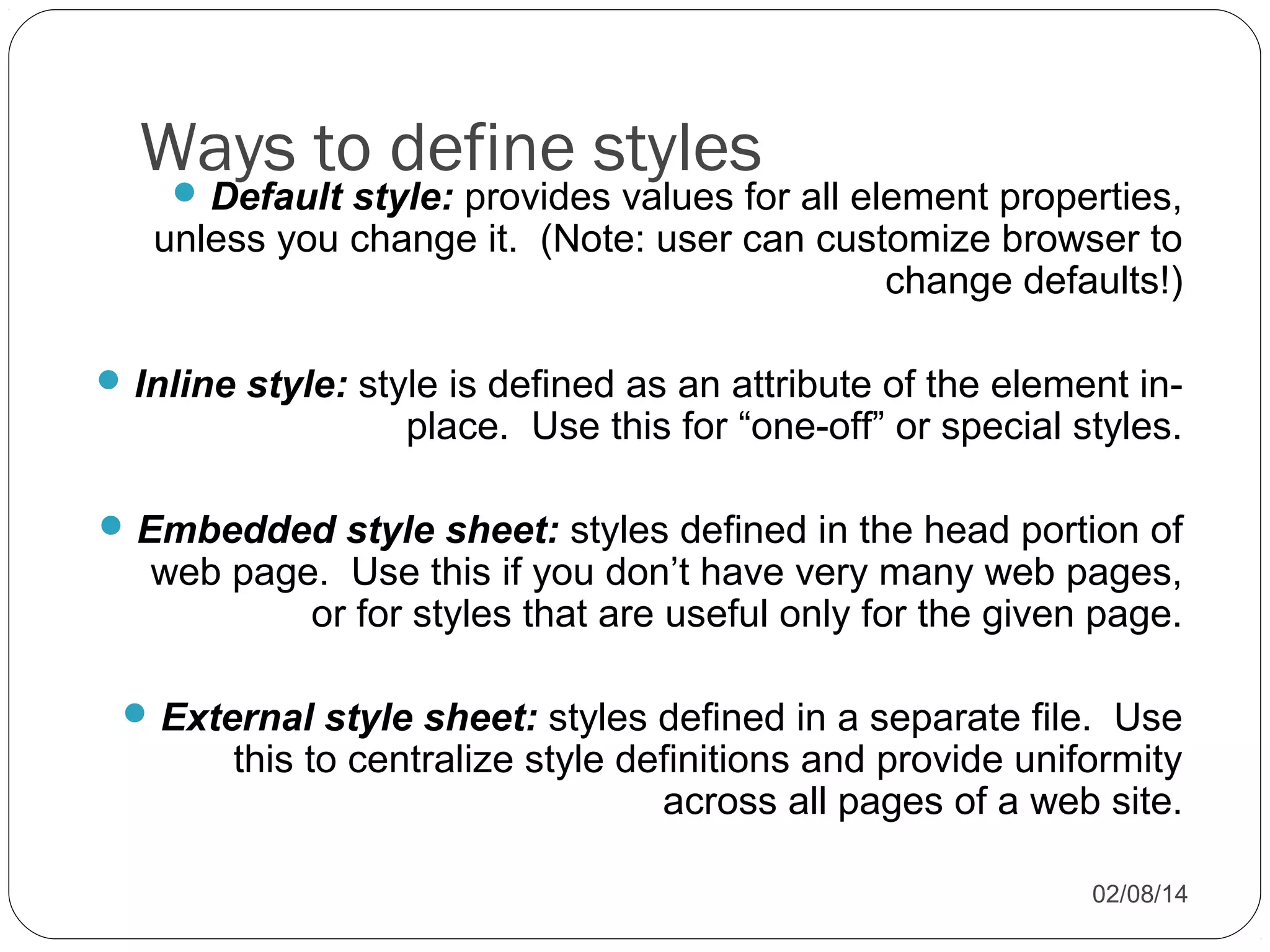 Ways to define styles


Default style: provides values for all element properties,
unless you change it. (Note: user can customize browser to
change defaults!)

 Inline style: style is defined as an attribute of the element in-

place. Use this for “one-off” or special styles.

 Embedded style sheet: styles defined in the head portion of

web page. Use this if you don’t have very many web pages,
or for styles that are useful only for the given page.

 External style sheet: styles defined in a separate file. Use

this to centralize style definitions and provide uniformity
across all pages of a web site.
02/08/14

 