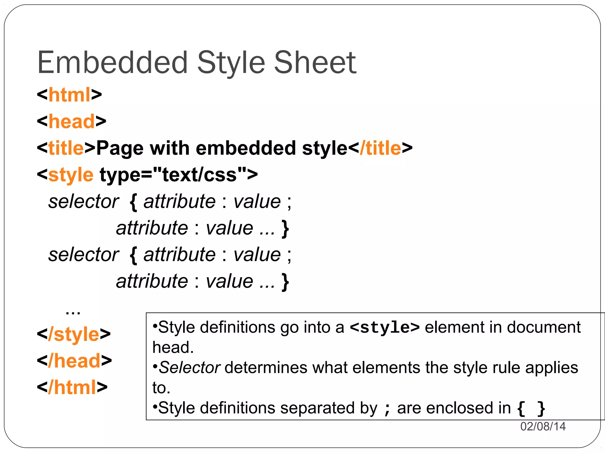Embedded Style Sheet
<html>
<head>
<title>Page with embedded style</title>
<style type="text/css">
selector { attribute : value ;
attribute : value ... }
selector { attribute : value ;
attribute : value ... }
...
•Style definitions go into a <style> element in document
</style>
head.
</head>
•Selector determines what elements the style rule applies
to.
</html>
•Style definitions separated by ; are enclosed in { }

02/08/14

 