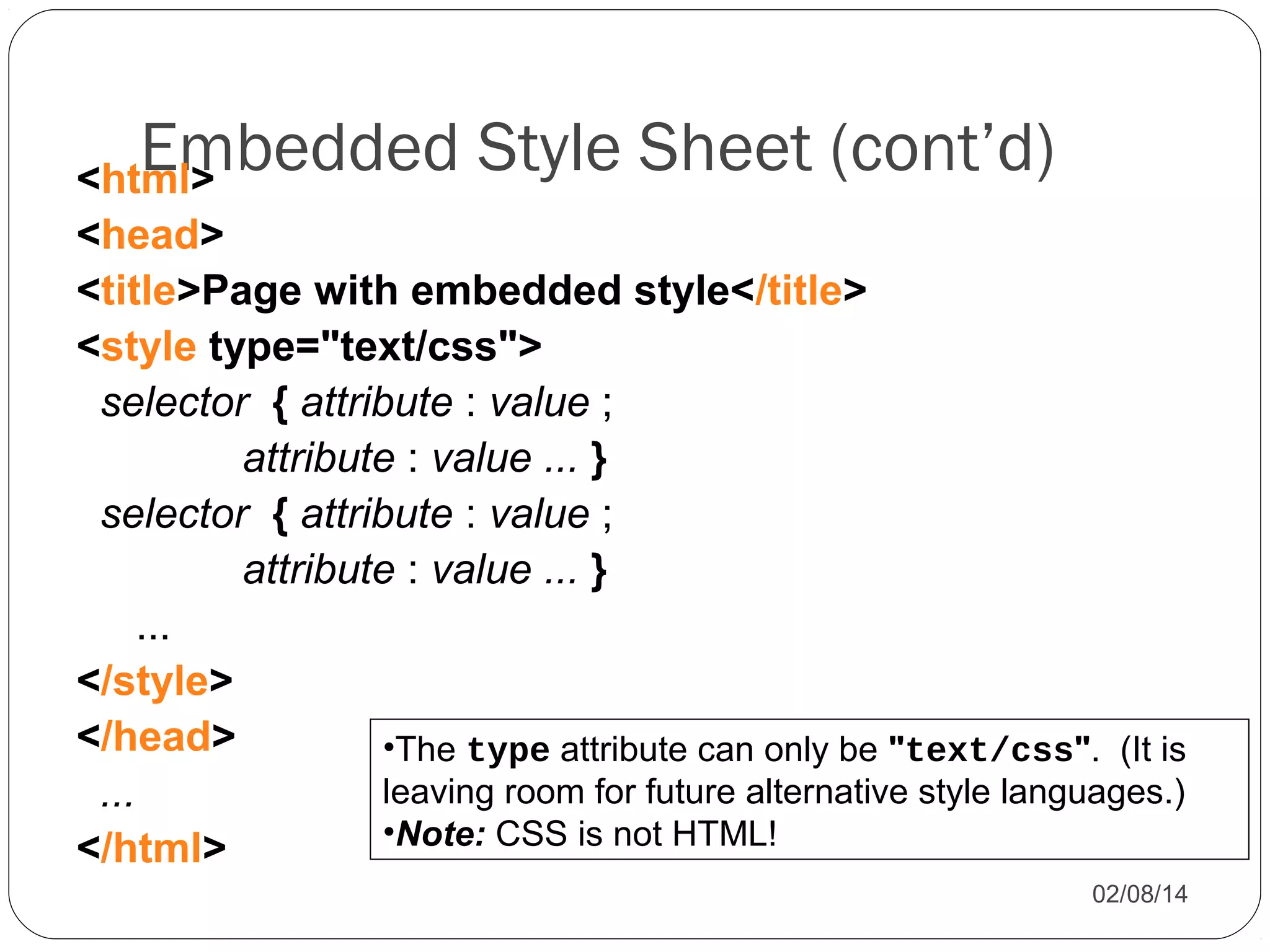 Embedded Style Sheet (cont’d)

<html>
<head>
<title>Page with embedded style</title>
<style type="text/css">
selector { attribute : value ;
attribute : value ... }
selector { attribute : value ;
attribute : value ... }
...
</style>
</head>
•The type attribute can only be "text/css". (It is
leaving room for future alternative style languages.)
...
•Note: CSS is not HTML!
</html>
02/08/14

 