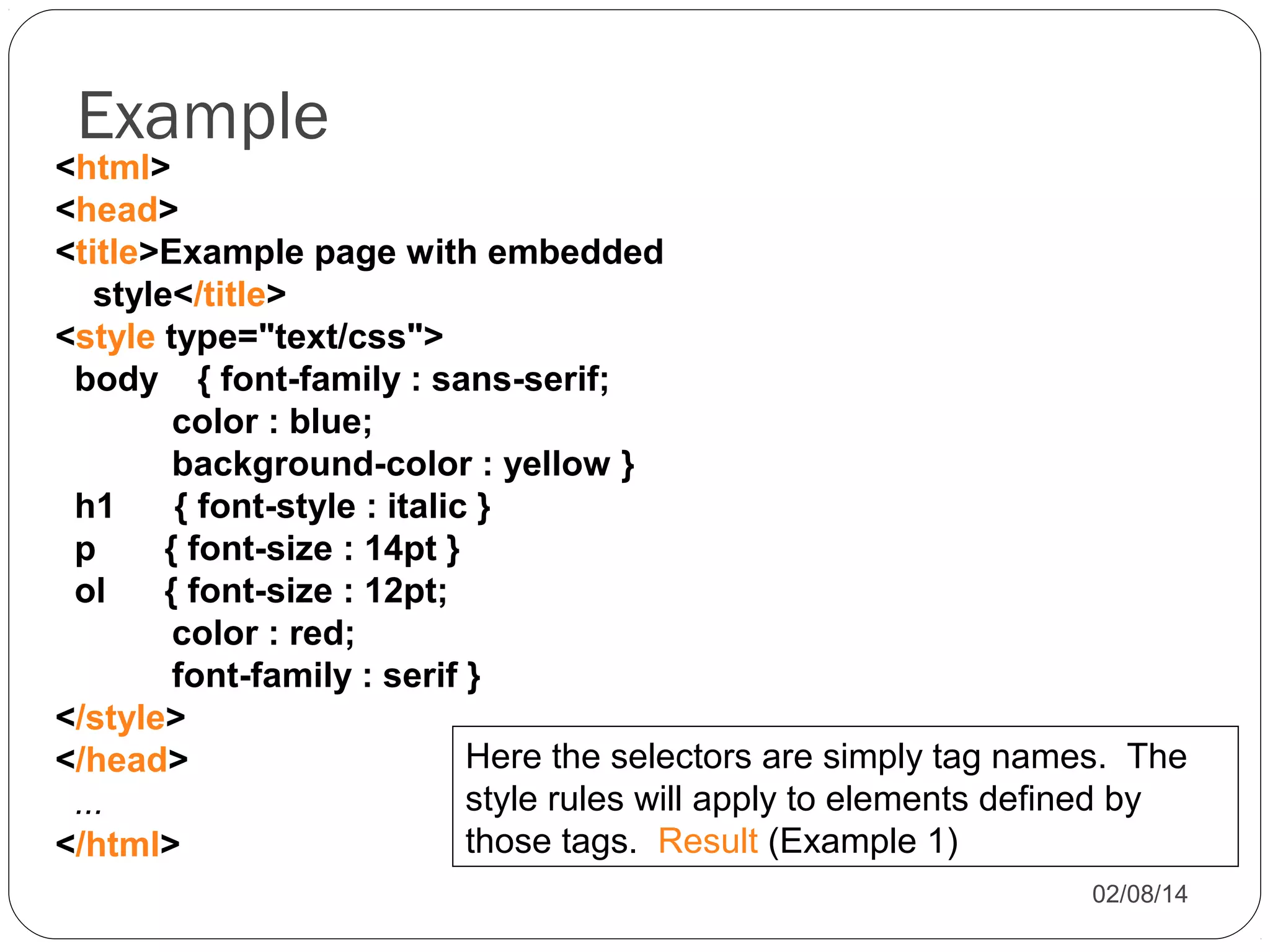 Example

<html>
<head>
<title>Example page with embedded
style</title>
<style type="text/css">
body { font-family : sans-serif;
color : blue;
background-color : yellow }
h1
{ font-style : italic }
p
{ font-size : 14pt }
ol
{ font-size : 12pt;
color : red;
font-family : serif }
</style>
Here the selectors are simply tag names. The
</head>
style rules will apply to elements defined by
...
those tags. Result (Example 1)
</html>
02/08/14

 