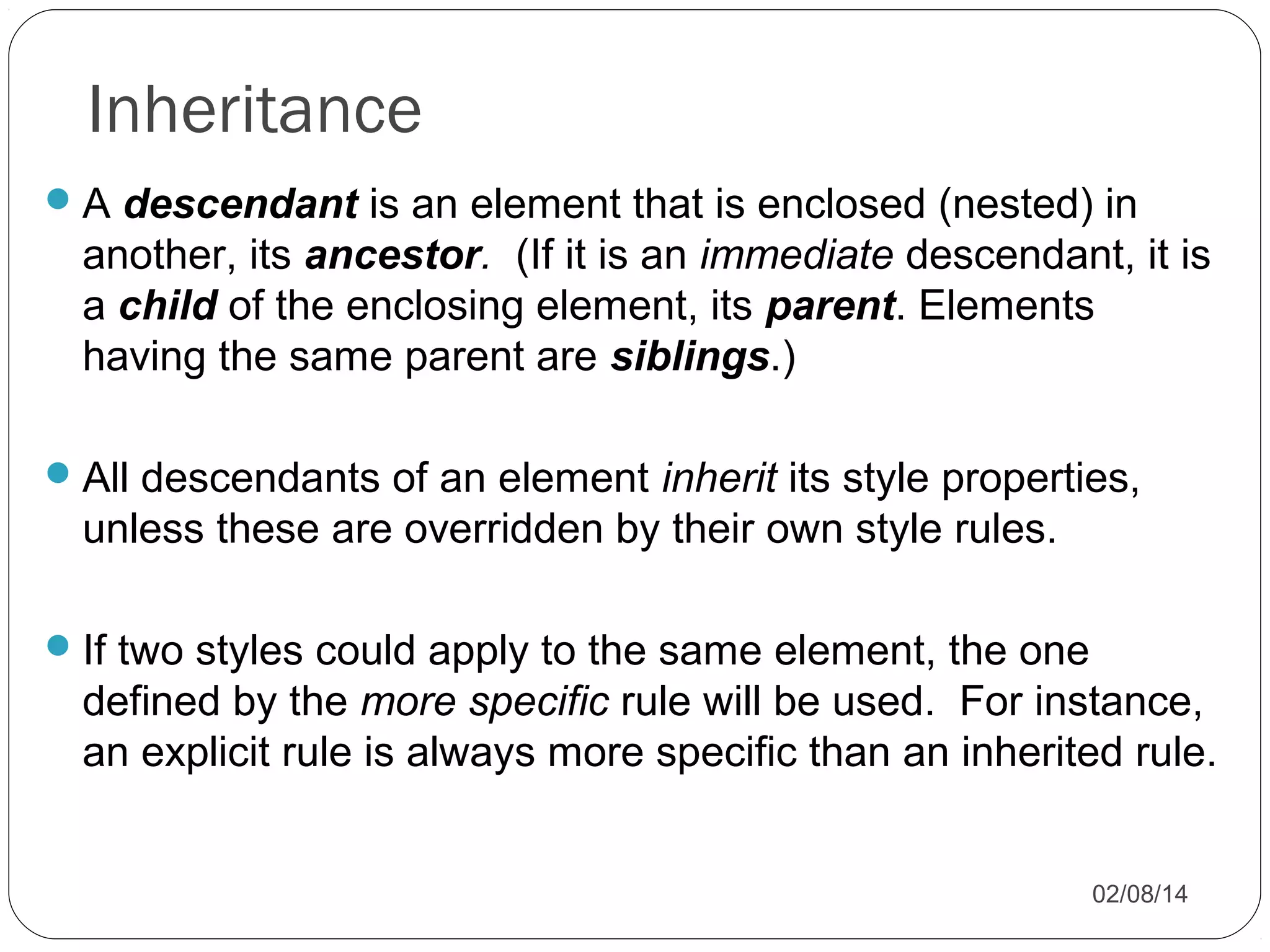 Inheritance
 A descendant is an element that is enclosed (nested) in

another, its ancestor. (If it is an immediate descendant, it is
a child of the enclosing element, its parent. Elements
having the same parent are siblings.)
 All descendants of an element inherit its style properties,

unless these are overridden by their own style rules.
 If two styles could apply to the same element, the one

defined by the more specific rule will be used. For instance,
an explicit rule is always more specific than an inherited rule.
02/08/14

 