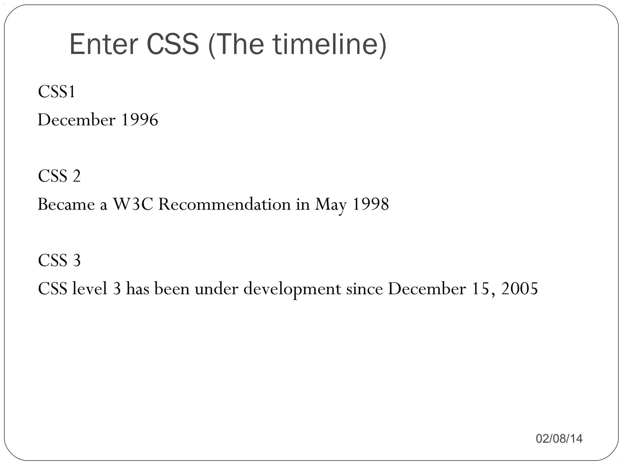 Enter CSS (The timeline)
CSS1
December 1996
CSS 2
Became a W3C Recommendation in May 1998
CSS 3
CSS level 3 has been under development since December 15, 2005

02/08/14

 