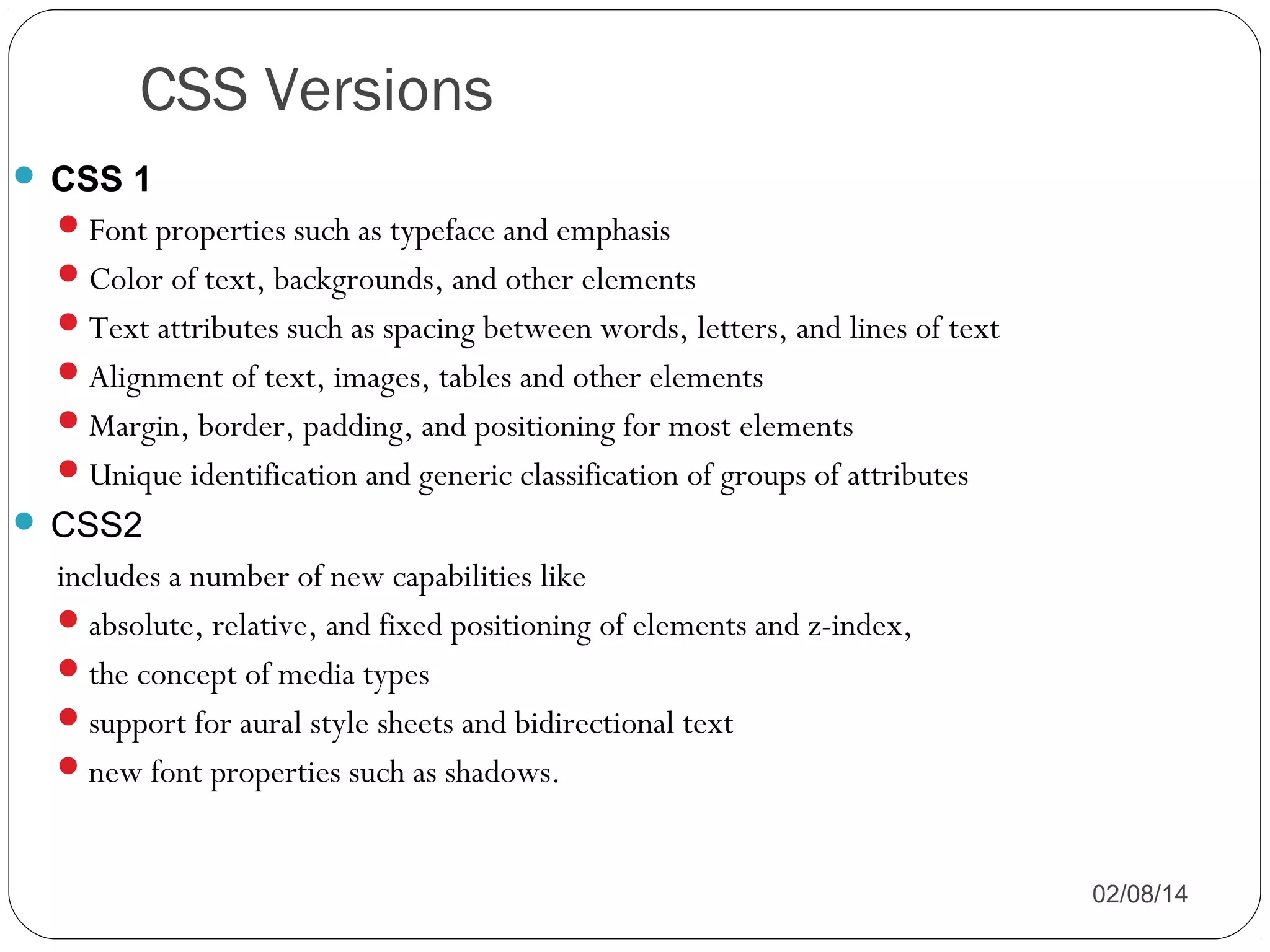 CSS Versions
 CSS 1
 Font properties such as typeface and emphasis
 Color of text, backgrounds, and other elements
 Text attributes such as spacing between words, letters, and lines of text
 Alignment of text, images, tables and other elements
 Margin, border, padding, and positioning for most elements
 Unique identification and generic classification of groups of attributes
 CSS2

includes a number of new capabilities like
 absolute, relative, and fixed positioning of elements and z-index,
 the concept of media types
 support for aural style sheets and bidirectional text
 new font properties such as shadows.
02/08/14

 