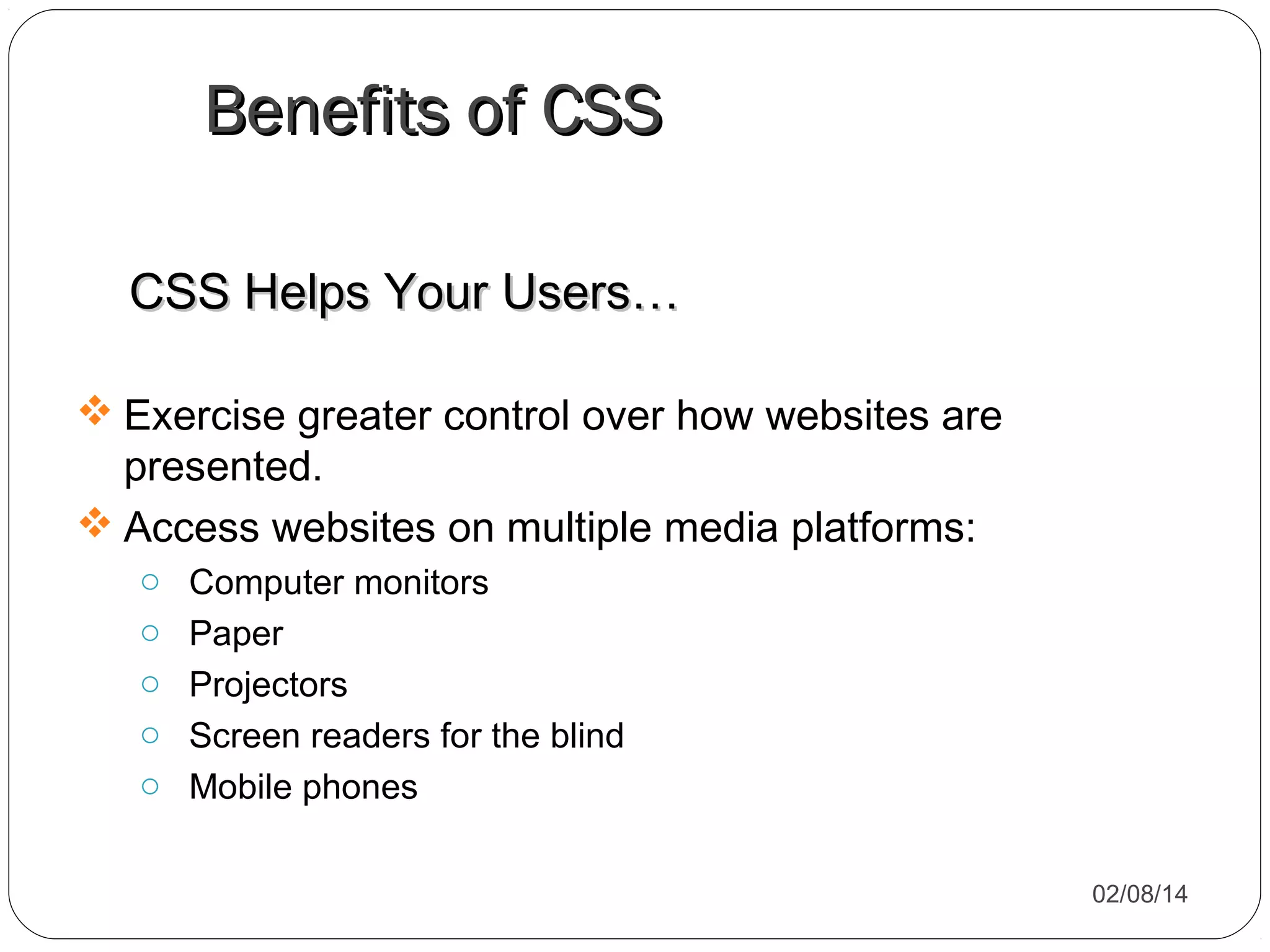 Benefits of CSS
CSS Helps Your Users…
 Exercise greater control over how websites are
presented.
 Access websites on multiple media platforms:
o
o
o
o
o

Computer monitors
Paper
Projectors
Screen readers for the blind
Mobile phones
02/08/14

 