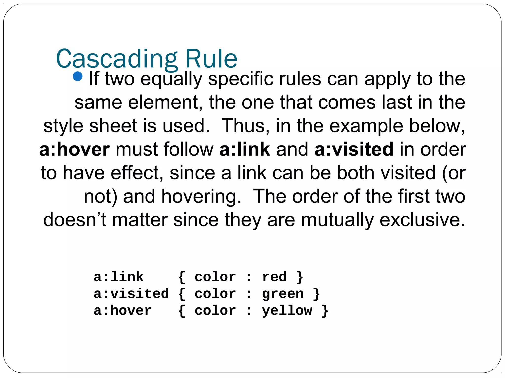 Cascading Rule

If two equally specific rules can apply to the

same element, the one that comes last in the
style sheet is used. Thus, in the example below,
a:hover must follow a:link and a:visited in order
to have effect, since a link can be both visited (or
not) and hovering. The order of the first two
doesn’t matter since they are mutually exclusive.
a:link
{ color : red }
a:visited { color : green }
a:hover
{ color : yellow }

 