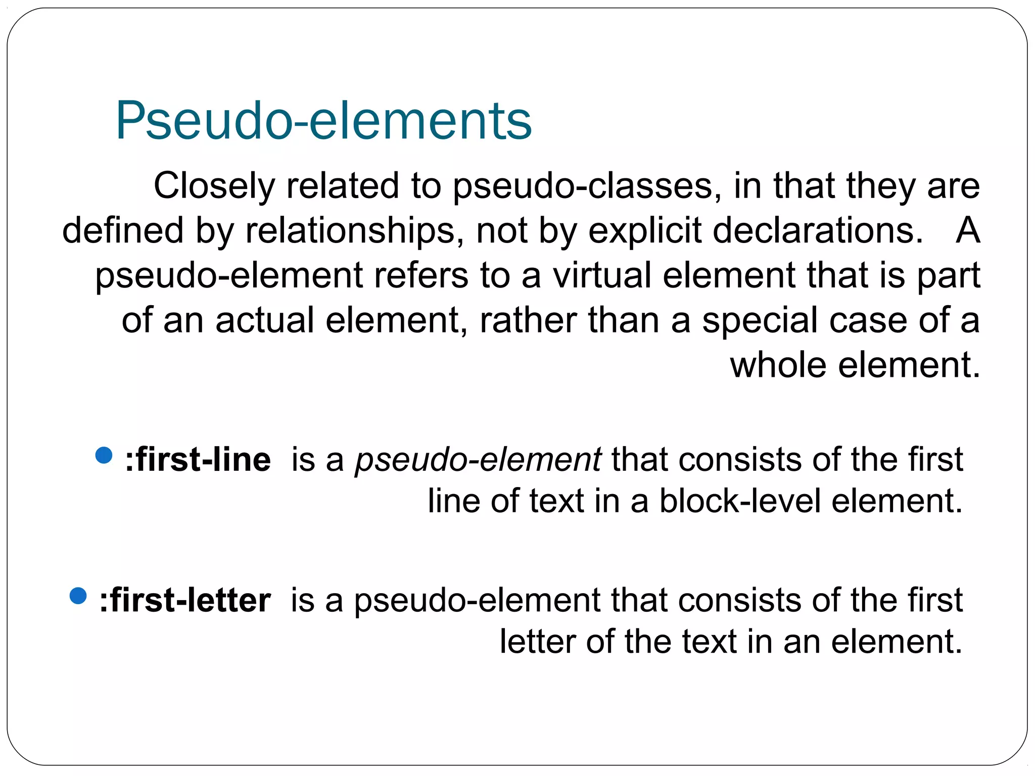 Pseudo-elements
Closely related to pseudo-classes, in that they are
defined by relationships, not by explicit declarations. A
pseudo-element refers to a virtual element that is part
of an actual element, rather than a special case of a
whole element.
 :first-line is a pseudo-element that consists of the first

line of text in a block-level element.
 :first-letter is a pseudo-element that consists of the first

letter of the text in an element.

 