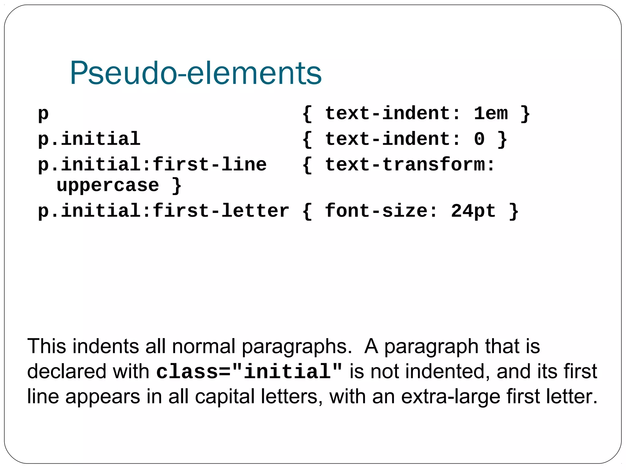 Pseudo-elements
p
p.initial
p.initial:first-line
uppercase }
p.initial:first-letter

{ text-indent: 1em }
{ text-indent: 0 }
{ text-transform:
{ font-size: 24pt }

This indents all normal paragraphs. A paragraph that is
declared with class="initial" is not indented, and its first
line appears in all capital letters, with an extra-large first letter.

 